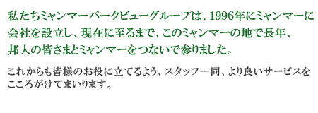 私たちパークビューグループは、1996年にミャンマーに会社を設立し、現在に至るまで、このミャンマーの地で長年、邦人の皆さまとミャンマーをつないで参りました。これからも皆様のお役に立てるよう、スタッフ一同、より良いサービスをこころがけてまいります。